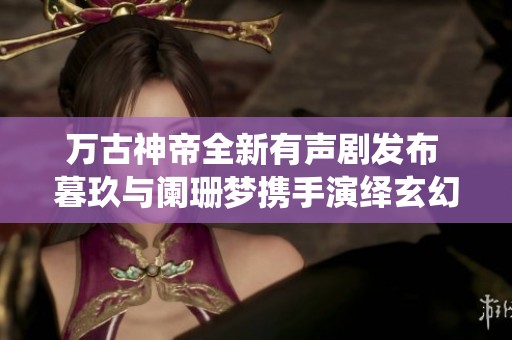万古神帝全新有声剧发布 暮玖与阑珊梦携手演绎玄幻传奇
