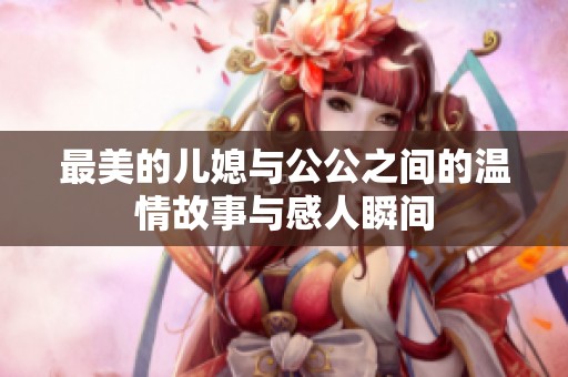 最美的儿媳与公公之间的温情故事与感人瞬间