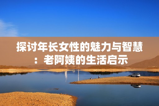 探讨年长女性的魅力与智慧：老阿姨的生活启示
