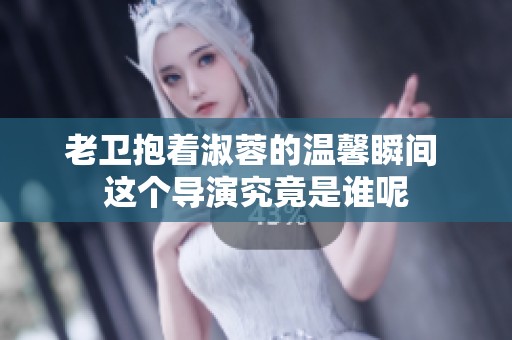 老卫抱着淑蓉的温馨瞬间 这个导演究竟是谁呢