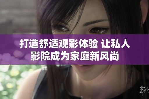打造舒适观影体验 让私人影院成为家庭新风尚