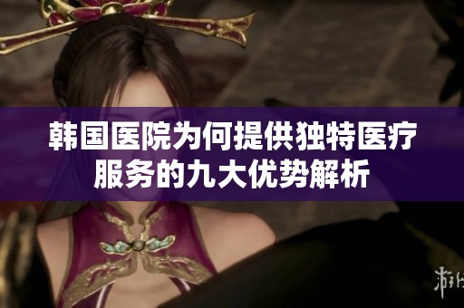 韩国医院为何提供独特医疗服务的九大优势解析