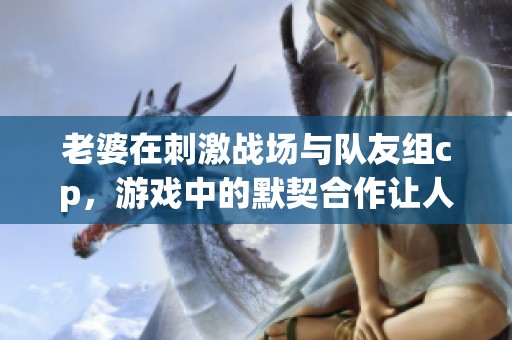 老婆在刺激战场与队友组cp，游戏中的默契合作让人羡慕