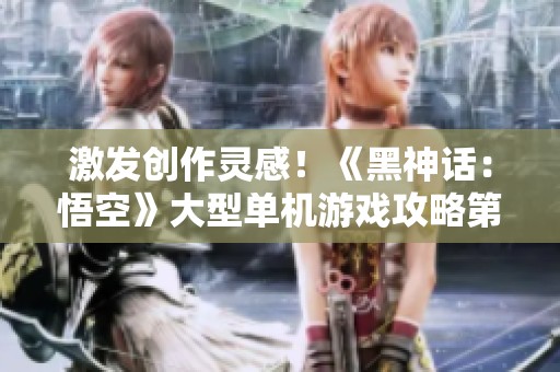 激发创作灵感！《黑神话：悟空》大型单机游戏攻略第三期分享