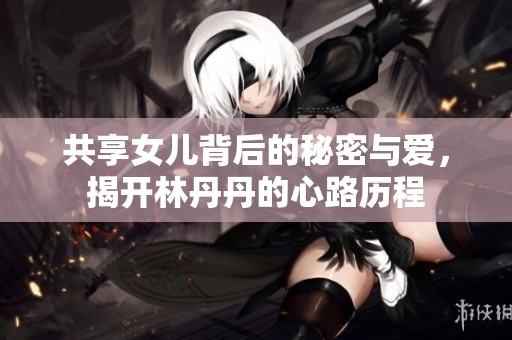 共享女儿背后的秘密与爱，揭开林丹丹的心路历程