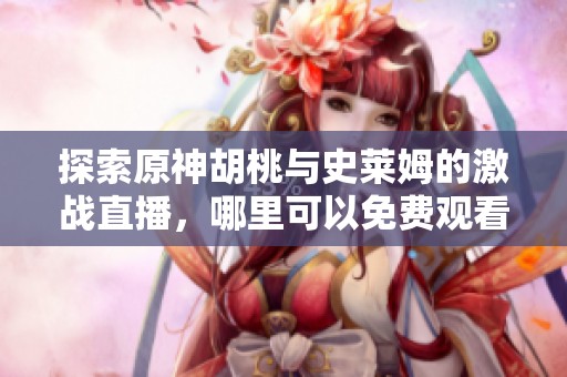 探索原神胡桃与史莱姆的激战直播，哪里可以免费观看