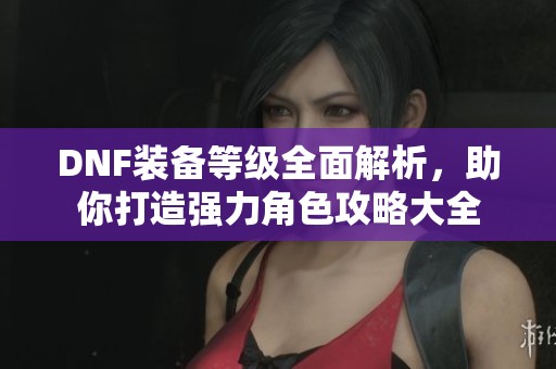 DNF装备等级全面解析，助你打造强力角色攻略大全