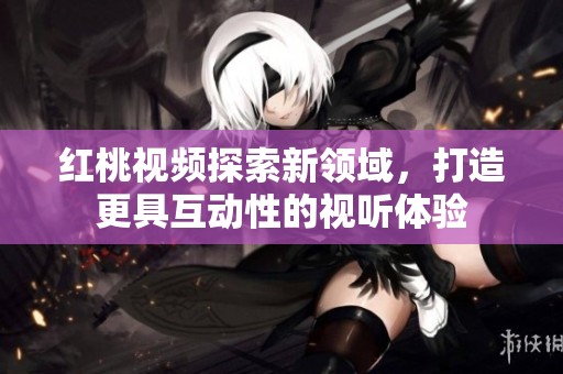 红桃视频探索新领域，打造更具互动性的视听体验