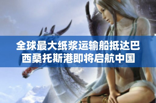 全球最大纸浆运输船抵达巴西桑托斯港即将启航中国