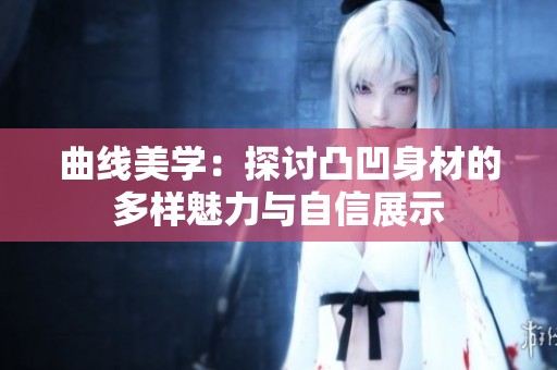 曲线美学：探讨凸凹身材的多样魅力与自信展示