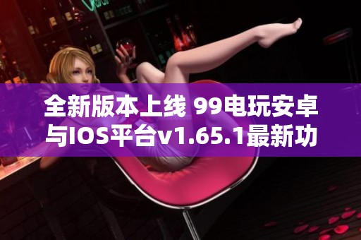 全新版本上线 99电玩安卓与IOS平台v1.65.1最新功能揭秘