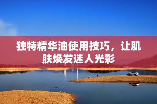 独特精华油使用技巧，让肌肤焕发迷人光彩