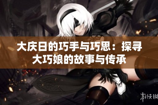 大庆日的巧手与巧思：探寻大巧娘的故事与传承