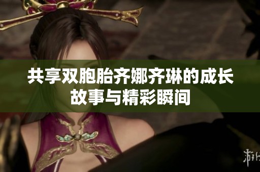 共享双胞胎齐娜齐琳的成长故事与精彩瞬间