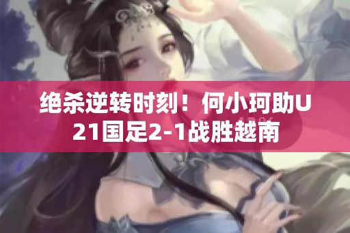绝杀逆转时刻！何小珂助U21国足2-1战胜越南