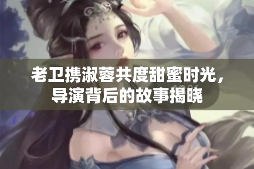 老卫携淑蓉共度甜蜜时光，导演背后的故事揭晓