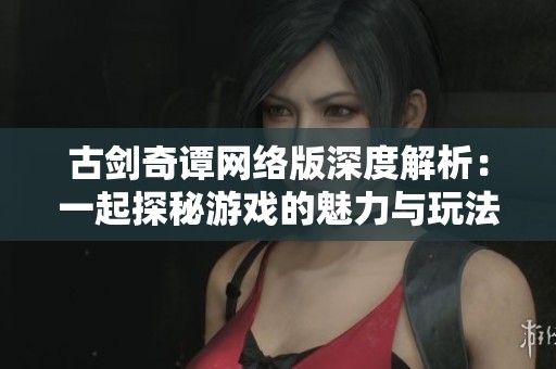 古剑奇谭网络版深度解析：一起探秘游戏的魅力与玩法