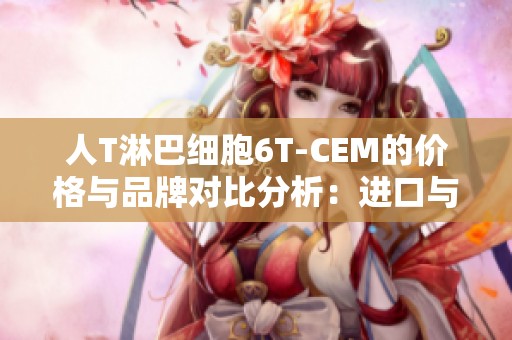 人T淋巴细胞6T-CEM的价格与品牌对比分析：进口与国产差异