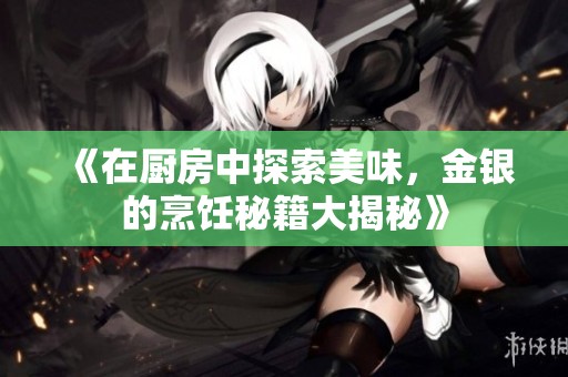 《在厨房中探索美味，金银的烹饪秘籍大揭秘》