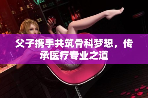 父子携手共筑骨科梦想，传承医疗专业之道