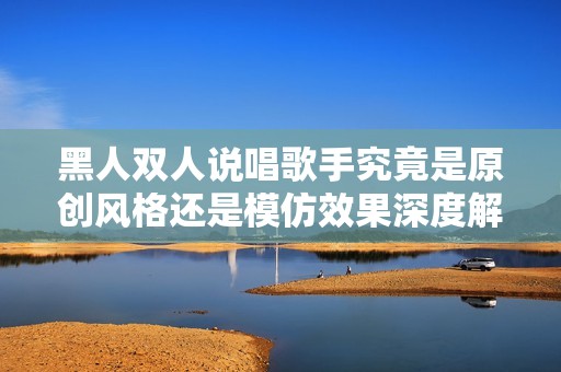 黑人双人说唱歌手究竟是原创风格还是模仿效果深度解析
