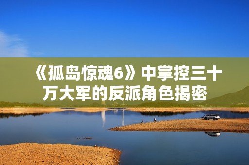 《孤岛惊魂6》中掌控三十万大军的反派角色揭密