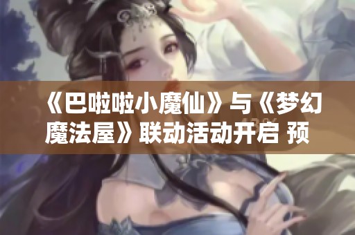 《巴啦啦小魔仙》与《梦幻魔法屋》联动活动开启 预约即抽京东卡大奖！