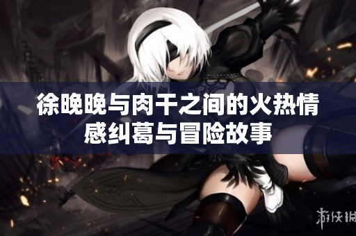 徐晚晚与肉干之间的火热情感纠葛与冒险故事
