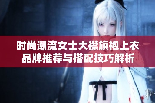 时尚潮流女士大襟旗袍上衣品牌推荐与搭配技巧解析