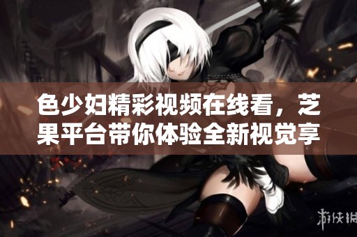 色少妇精彩视频在线看，芝果平台带你体验全新视觉享受