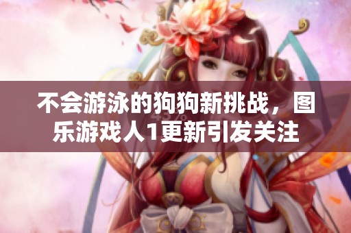 不会游泳的狗狗新挑战，图乐游戏人1更新引发关注