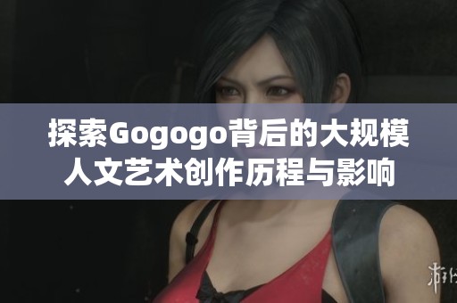 探索Gogogo背后的大规模人文艺术创作历程与影响