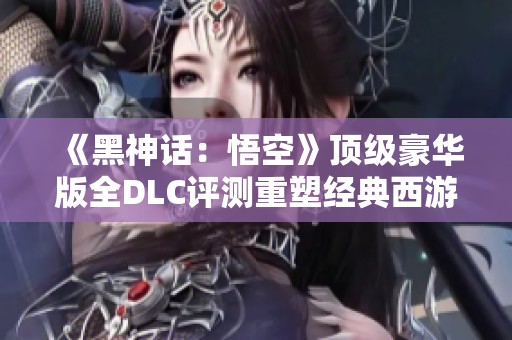 《黑神话：悟空》顶级豪华版全DLC评测重塑经典西游旅程