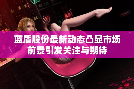 蓝盾股份最新动态凸显市场前景引发关注与期待