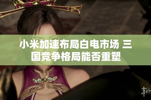 小米加速布局白电市场 三国竞争格局能否重塑