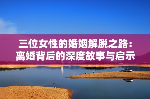 三位女性的婚姻解脱之路：离婚背后的深度故事与启示