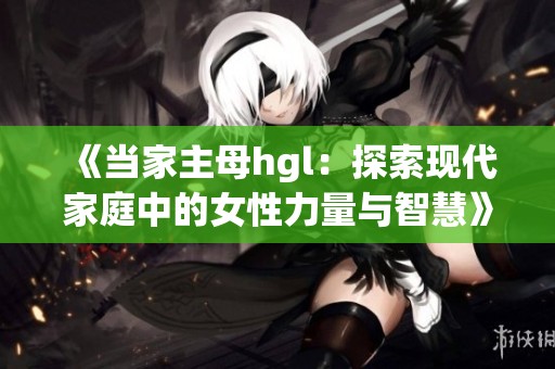 《当家主母hgl：探索现代家庭中的女性力量与智慧》