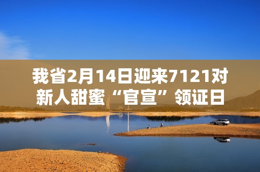 我省2月14日迎来7121对新人甜蜜“官宣”领证日