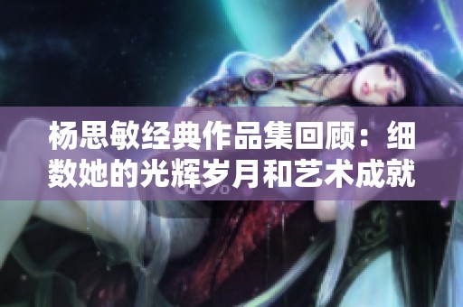 杨思敏经典作品集回顾：细数她的光辉岁月和艺术成就