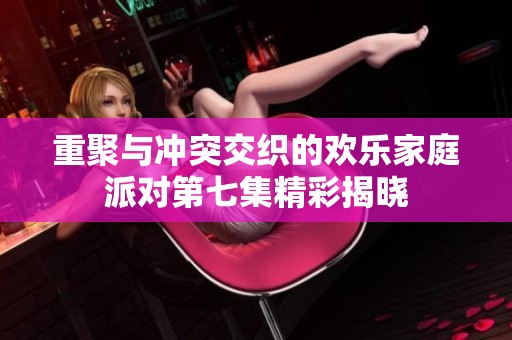 重聚与冲突交织的欢乐家庭派对第七集精彩揭晓