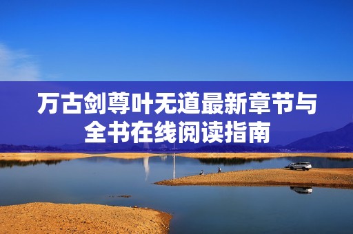 万古剑尊叶无道最新章节与全书在线阅读指南