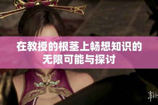 在教授的根茎上畅想知识的无限可能与探讨