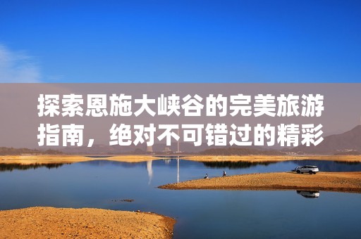 探索恩施大峡谷的完美旅游指南，绝对不可错过的精彩体验