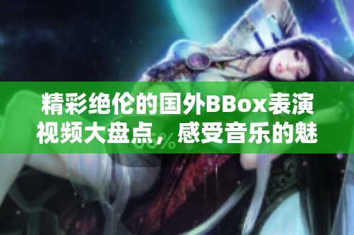 精彩绝伦的国外BBox表演视频大盘点，感受音乐的魅力与节奏的灵动