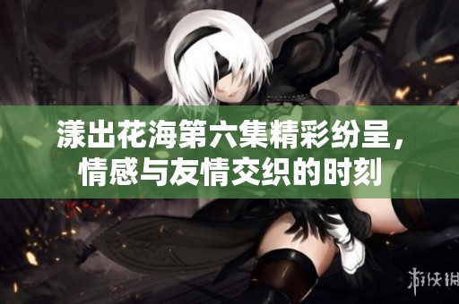 漾出花海第六集精彩纷呈，情感与友情交织的时刻