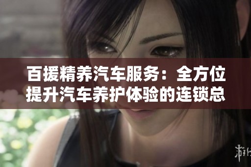 百援精养汽车服务：全方位提升汽车养护体验的连锁总部