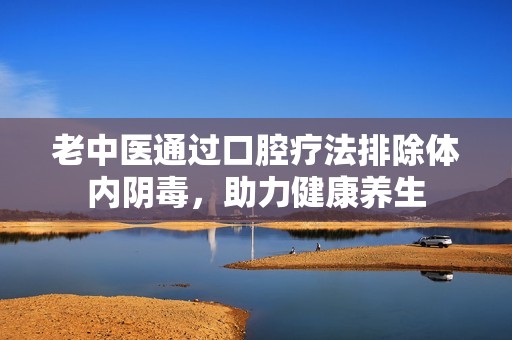 老中医通过口腔疗法排除体内阴毒，助力健康养生