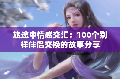 旅途中情感交汇：100个别样伴侣交换的故事分享