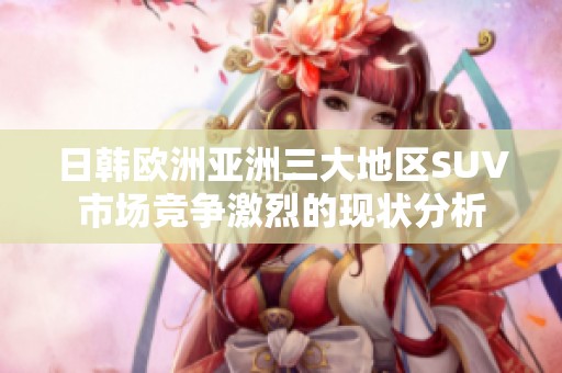 日韩欧洲亚洲三大地区SUV市场竞争激烈的现状分析