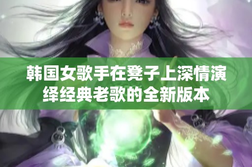 韩国女歌手在凳子上深情演绎经典老歌的全新版本